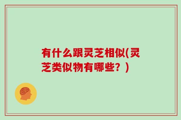 有什么跟灵芝相似(灵芝类似物有哪些？)