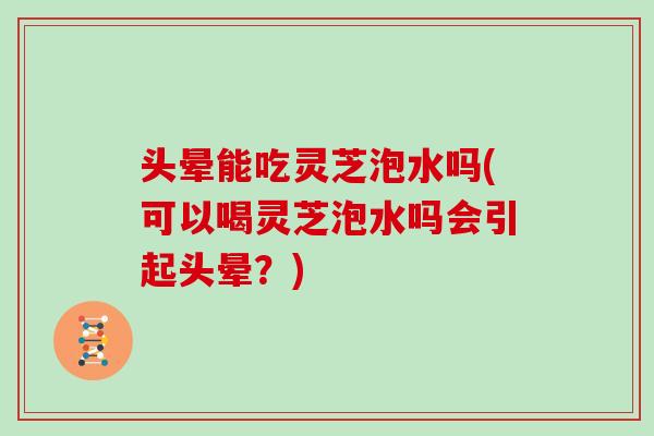 头晕能吃灵芝泡水吗(可以喝灵芝泡水吗会引起头晕？)