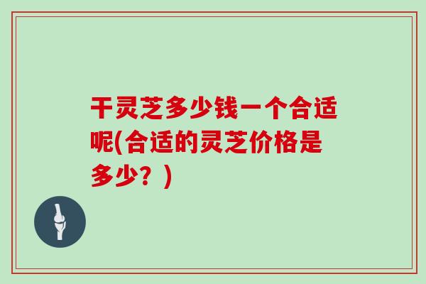 干灵芝多少钱一个合适呢(合适的灵芝价格是多少？)