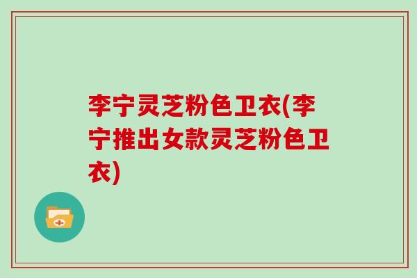 李宁灵芝粉色卫衣(李宁推出女款灵芝粉色卫衣)