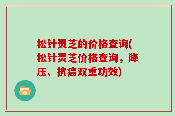松针灵芝的价格查询(松针灵芝价格查询，降压、抗癌双重功效)