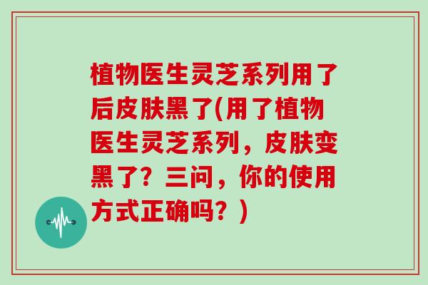 植物医生灵芝系列用了后皮肤黑了(用了植物医生灵芝系列，皮肤变黑了？三问，你的使用方式正确吗？)