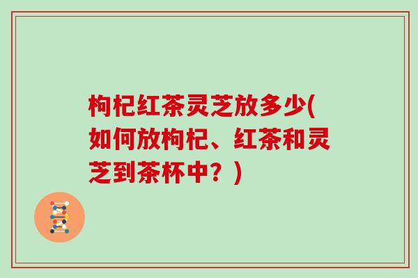 枸杞红茶灵芝放多少(如何放枸杞、红茶和灵芝到茶杯中？)