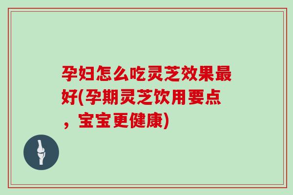 孕妇怎么吃灵芝效果最好(孕期灵芝饮用要点，宝宝更健康)