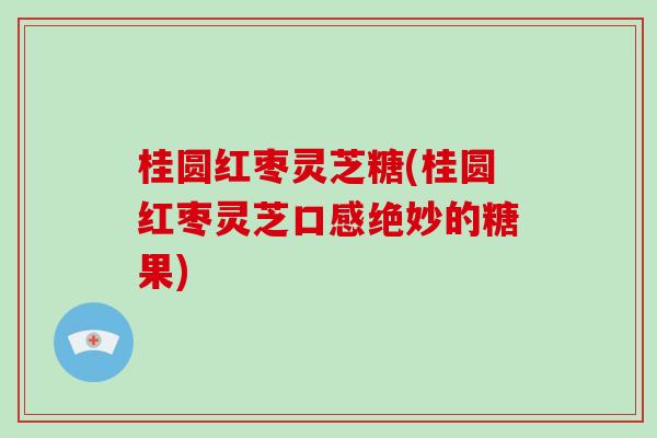 桂圆红枣灵芝糖(桂圆红枣灵芝口感绝妙的糖果)