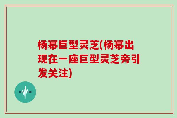 杨幂巨型灵芝(杨幂出现在一座巨型灵芝旁引发关注)