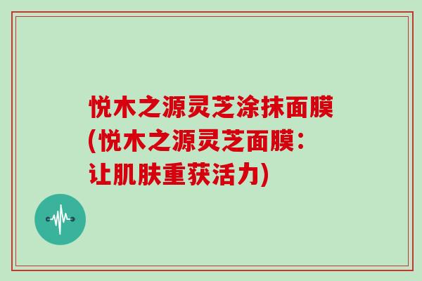 悦木之源灵芝涂抹面膜(悦木之源灵芝面膜:让肌肤重获活力)-第1张图片-灵芝大师 悦木之源灵芝涂抹面膜(悦木之源灵芝面膜:让肌肤重获活力)-第1张图片-灵芝大师