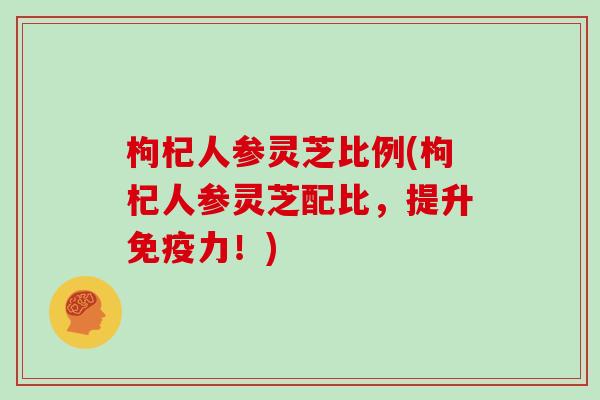 枸杞人参灵芝比例(枸杞人参灵芝配比，提升免疫力！)