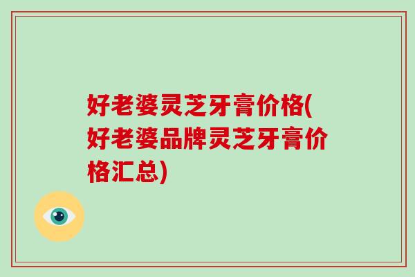 好老婆灵芝牙膏价格(好老婆品牌灵芝牙膏价格汇总)