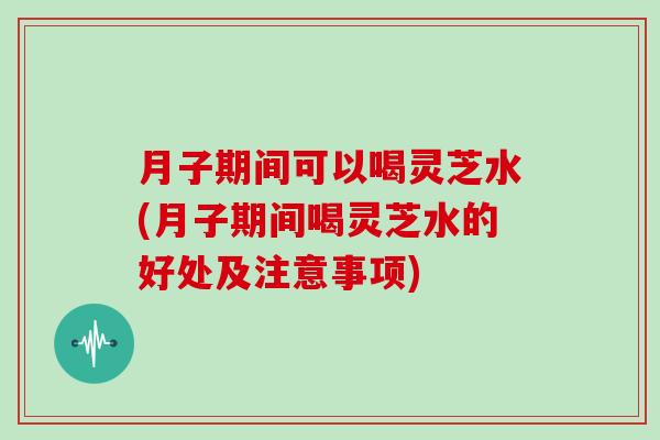 月子期间可以喝灵芝水(月子期间喝灵芝水的好处及注意事项)