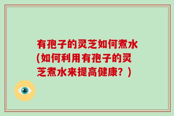 有孢子的灵芝如何煮水(如何利用有孢子的灵芝煮水来提高健康？)