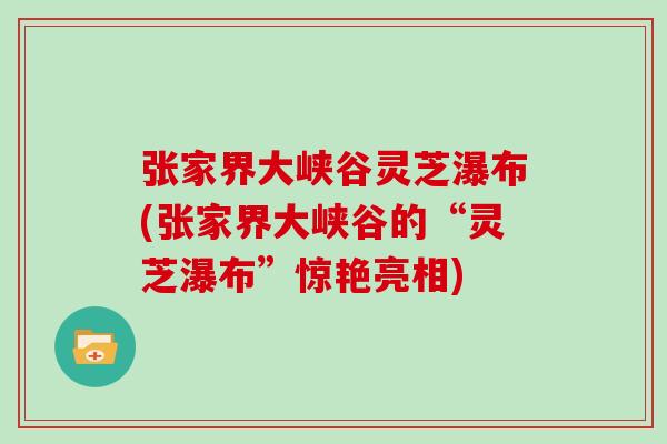张家界大峡谷灵芝瀑布(张家界大峡谷的“灵芝瀑布”惊艳亮相)