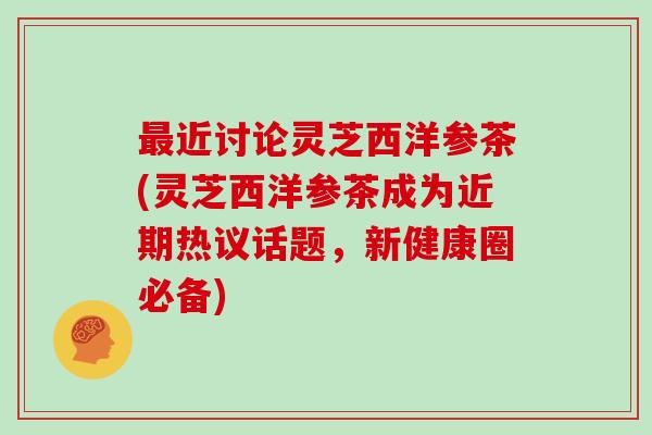 最近讨论灵芝西洋参茶(灵芝西洋参茶成为近期热议话题，新健康圈必备)