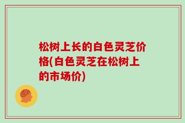 松树上长的白色灵芝价格(白色灵芝在松树上的市场价)