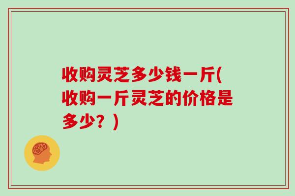收购灵芝多少钱一斤(收购一斤灵芝的价格是多少？)
