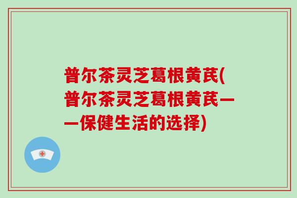 普尔茶灵芝葛根黄芪(普尔茶灵芝葛根黄芪——保健生活的选择)