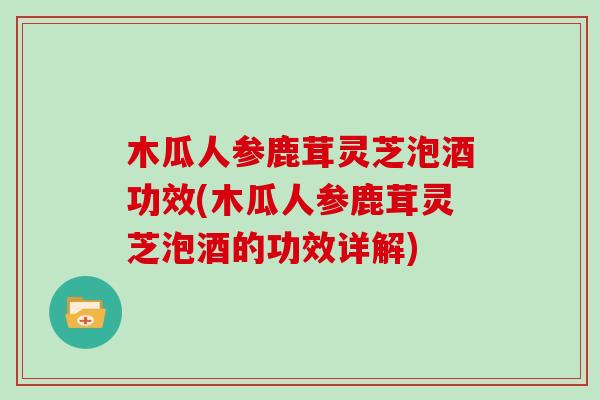 木瓜人参鹿茸灵芝泡酒功效(木瓜人参鹿茸灵芝泡酒的功效详解)