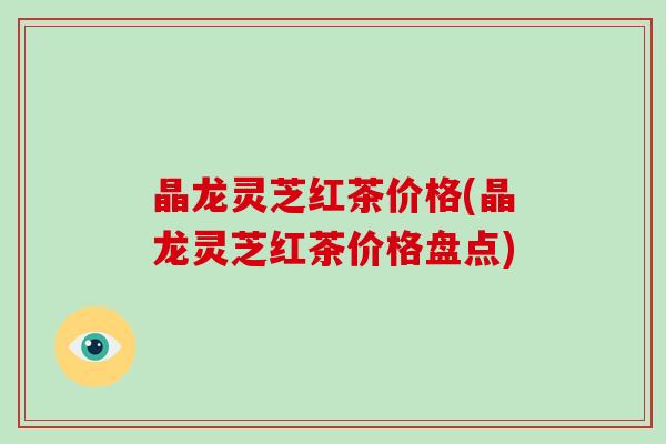 晶龙灵芝红茶价格(晶龙灵芝红茶价格盘点)