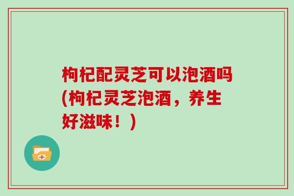 枸杞配灵芝可以泡酒吗(枸杞灵芝泡酒，养生好滋味！)