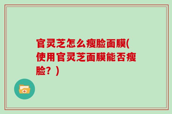 官灵芝怎么瘦脸面膜(使用官灵芝面膜能否瘦脸？)