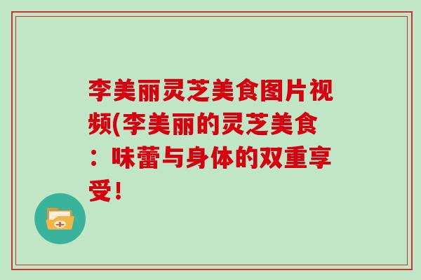 李美丽灵芝美食图片视频(李美丽的灵芝美食：味蕾与身体的双重享受！