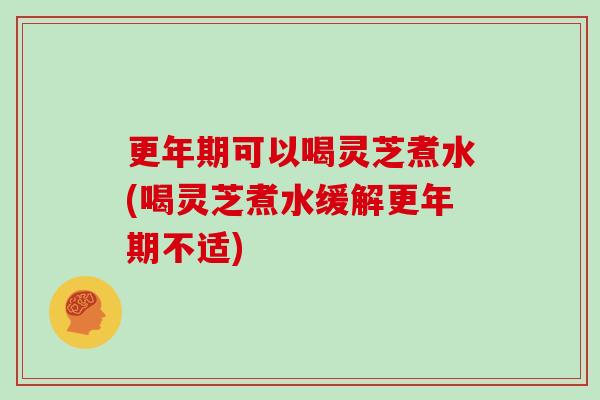 更年期可以喝灵芝煮水(喝灵芝煮水缓解更年期不适)