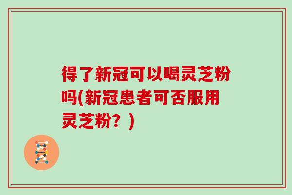 得了新冠可以喝灵芝粉吗(新冠患者可否服用灵芝粉？)