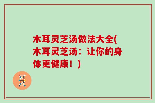 木耳灵芝汤做法大全(木耳灵芝汤：让你的身体更健康！)