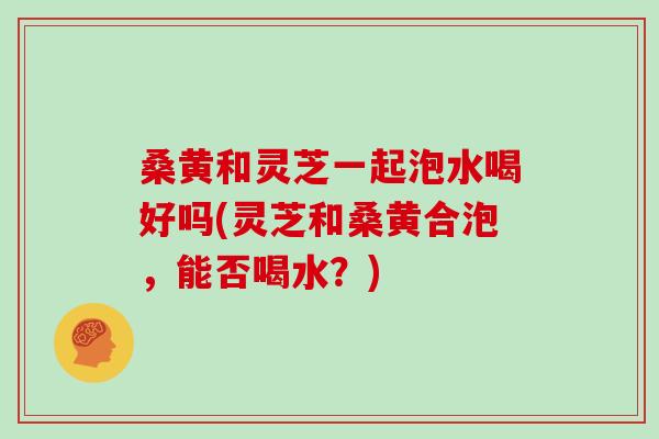 桑黄和灵芝一起泡水喝好吗(灵芝和桑黄合泡，能否喝水？)