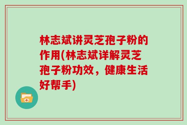 林志斌讲灵芝孢子粉的作用(林志斌详解灵芝孢子粉功效，健康生活好帮手)
