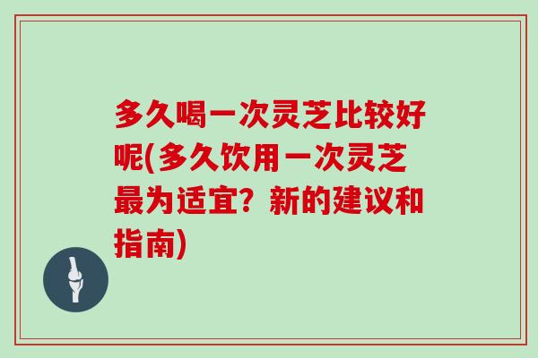 多久喝一次灵芝比较好呢(多久饮用一次灵芝最为适宜？新的建议和指南)
