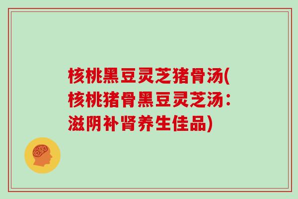核桃黑豆灵芝猪骨汤(核桃猪骨黑豆灵芝汤：滋阴补肾养生佳品)