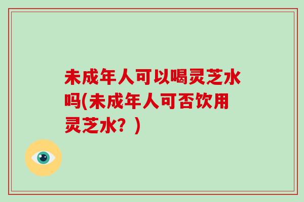 未成年人可以喝灵芝水吗(未成年人可否饮用灵芝水？)