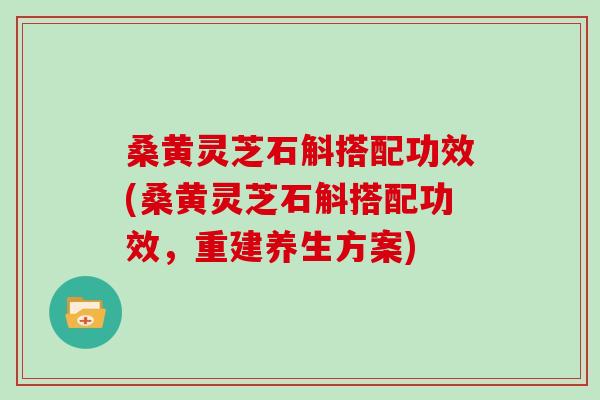 桑黄灵芝石斛搭配功效(桑黄灵芝石斛搭配功效，重建养生方案)