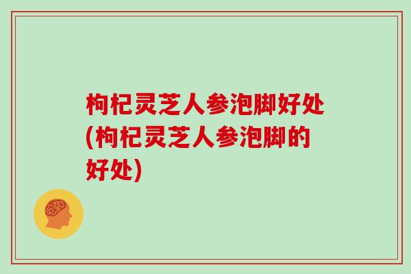 枸杞灵芝人参泡脚好处(枸杞灵芝人参泡脚的好处)