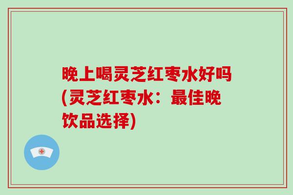 晚上喝灵芝红枣水好吗(灵芝红枣水：最佳晚饮品选择)