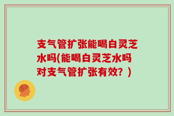支气管扩张能喝白灵芝水吗(能喝白灵芝水吗对支气管扩张有效？)
