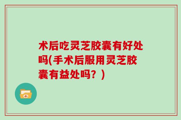 术后吃灵芝胶囊有好处吗(手术后服用灵芝胶囊有益处吗？)