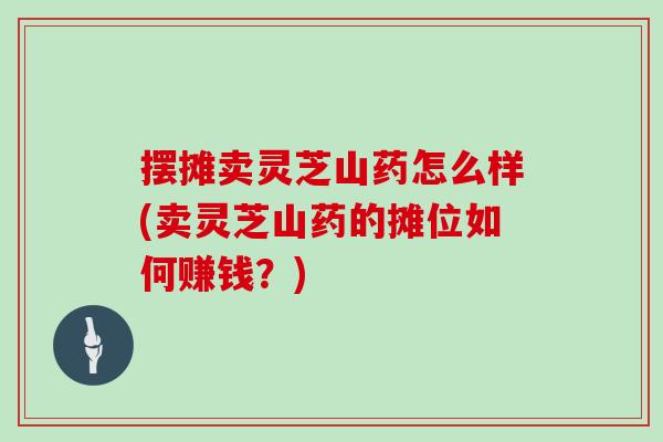 摆摊卖灵芝山药怎么样(卖灵芝山药的摊位如何赚钱？)