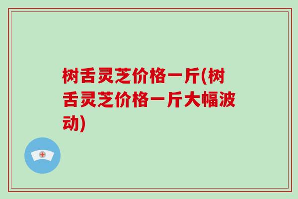 树舌灵芝价格一斤(树舌灵芝价格一斤大幅波动)