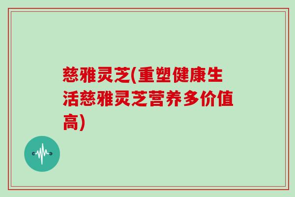 慈雅灵芝(重塑健康生活慈雅灵芝营养多价值高)