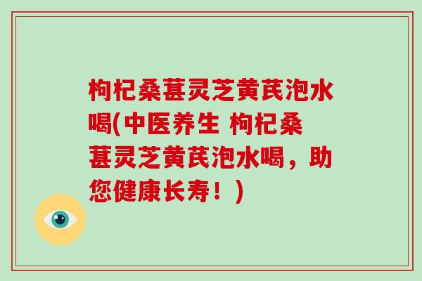 枸杞桑葚灵芝黄芪泡水喝(中医养生 枸杞桑葚灵芝黄芪泡水喝，助您健康长寿！)