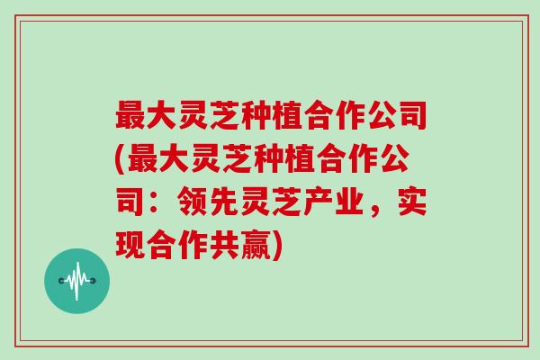 最大灵芝种植合作公司(最大灵芝种植合作公司：领先灵芝产业，实现合作共赢)