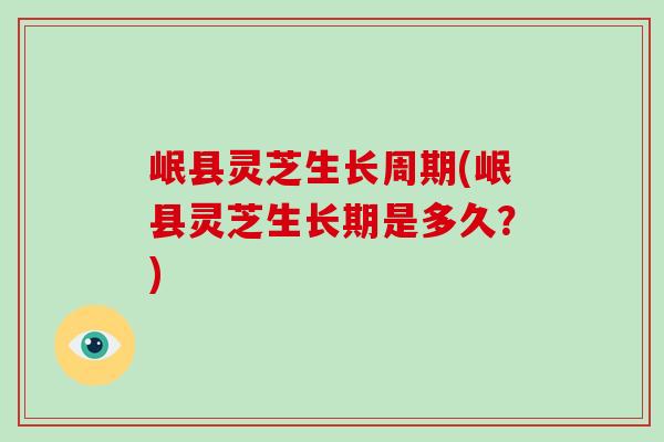 岷县灵芝生长周期(岷县灵芝生长期是多久？)