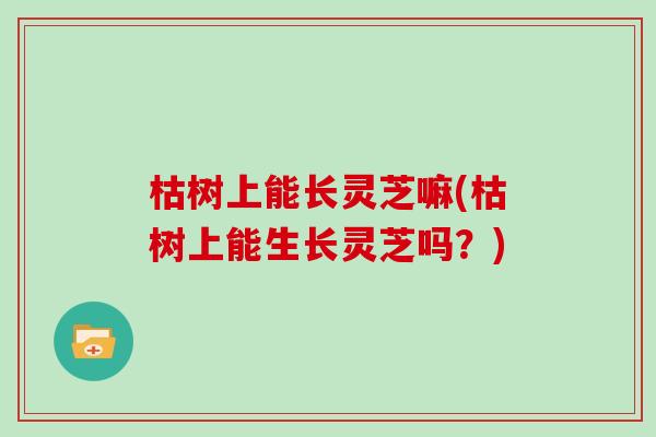 枯树上能长灵芝嘛(枯树上能生长灵芝吗？)
