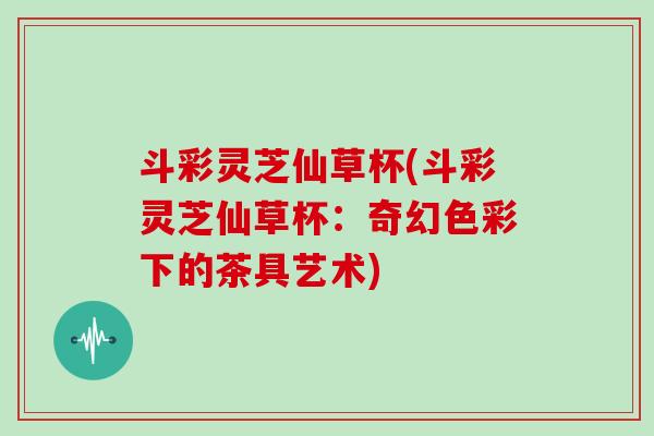 斗彩灵芝仙草杯(斗彩灵芝仙草杯：奇幻色彩下的茶具艺术)