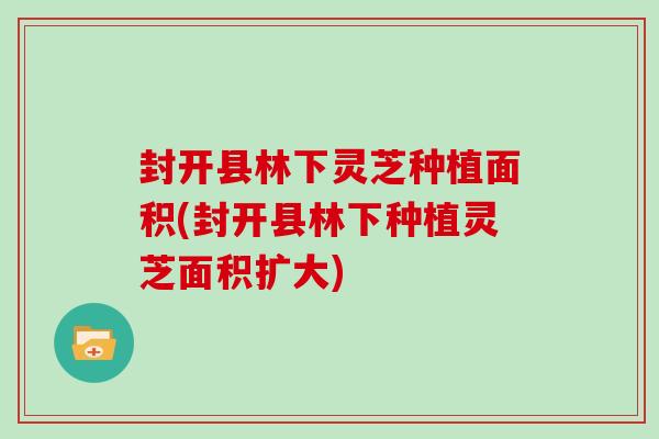 封开县林下灵芝种植面积(封开县林下种植灵芝面积扩大)