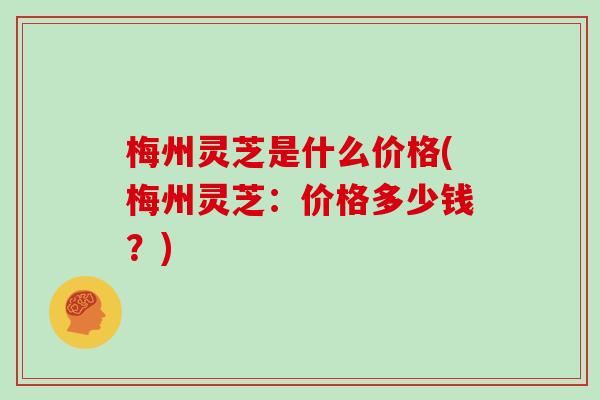 梅州灵芝是什么价格(梅州灵芝：价格多少钱？)
