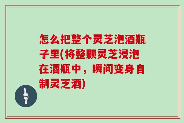 怎么把整个灵芝泡酒瓶子里(将整颗灵芝浸泡在酒瓶中，瞬间变身自制灵芝酒)