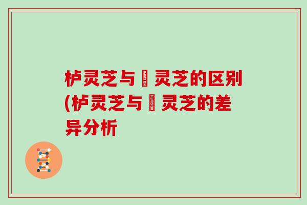 栌灵芝与艼灵芝的区别(栌灵芝与艼灵芝的差异分析